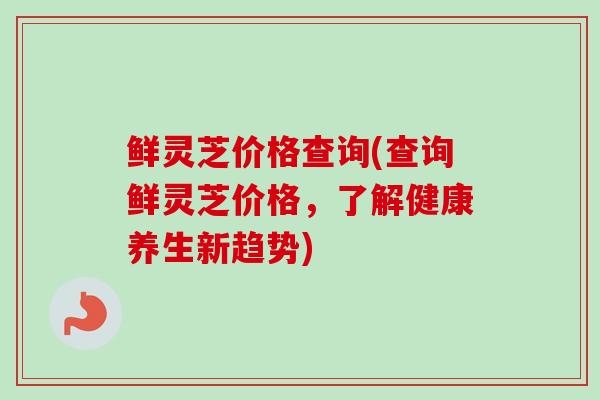 鲜灵芝价格查询(查询鲜灵芝价格，了解健康养生新趋势)
