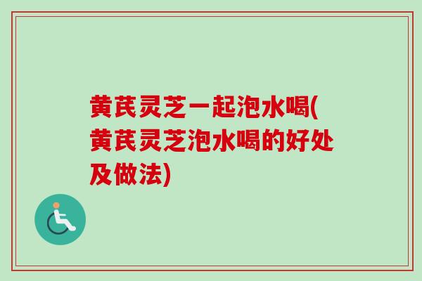 黄芪灵芝一起泡水喝(黄芪灵芝泡水喝的好处及做法) 黄芪灵芝一起泡水喝(黄芪灵芝泡水喝的好处及做法)