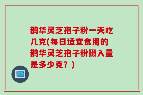 鹊华灵芝孢子粉一天吃几克(每日适宜食用的鹊华灵芝孢子粉摄入量是多少克？)