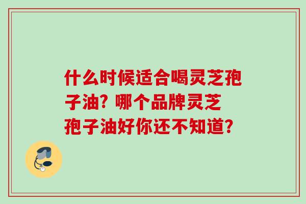 什么时候适合喝灵芝孢子油? 哪个品牌灵芝孢子油好你还不知道? 什么时候适合喝灵芝孢子油? 哪个品牌灵芝孢子油好你还不知道?