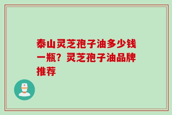泰山灵芝孢子油多少钱一瓶?灵芝孢子油品牌推荐 泰山灵芝孢子油多少钱一瓶?灵芝孢子油品牌推荐