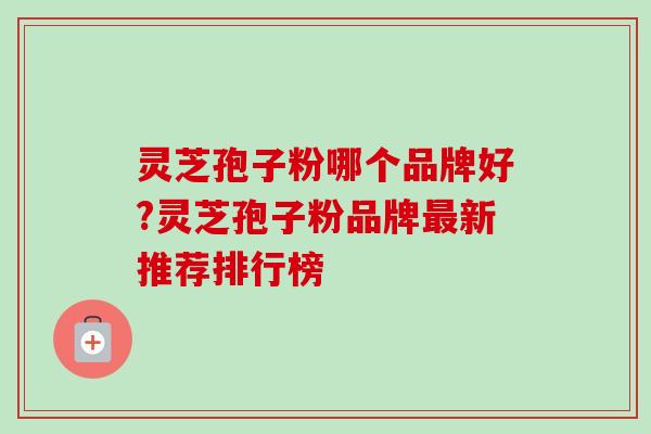 灵芝孢子粉哪个品牌好?灵芝孢子粉品牌新推荐排行榜 灵芝孢子粉哪个品牌好?灵芝孢子粉品牌新推荐排行榜