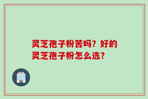 灵芝孢子粉苦吗？好的灵芝孢子粉怎么选？