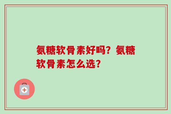 氨糖软骨素好吗?氨糖软骨素怎么选? 氨糖软骨素好吗?氨糖软骨素怎么选?