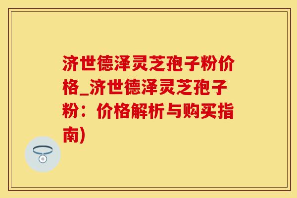 济世德泽灵芝孢子粉价格_济世德泽灵芝孢子粉：价格解析与购买指南)