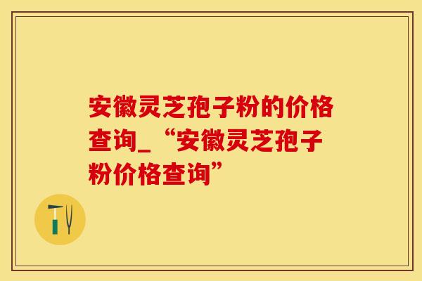 安徽灵芝孢子粉的价格查询_“安徽灵芝孢子粉价格查询”