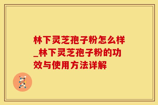 林下灵芝孢子粉怎么样_林下灵芝孢子粉的功效与使用方法详解