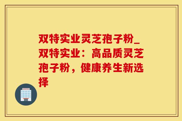 双特实业灵芝孢子粉_双特实业:高品质灵芝孢子粉,健康养生新选择 双特实业灵芝孢子粉_双特实业:高品质灵芝孢子粉,健康养生新选择