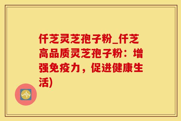 仟芝灵芝孢子粉_仟芝高品质灵芝孢子粉：增强免疫力，促进健康生活)