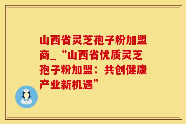 山西省灵芝孢子粉加盟商_“山西省优质灵芝孢子粉加盟：共创健康产业新机遇”