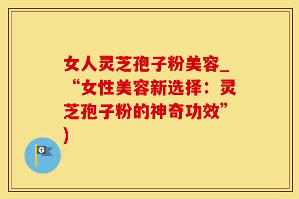 女人灵芝孢子粉美容_“女性美容新选择：灵芝孢子粉的神奇功效”)