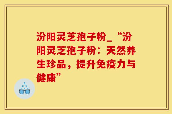 汾阳灵芝孢子粉_“汾阳灵芝孢子粉：天然养生珍品，提升免疫力与健康”