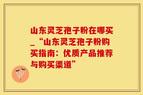 山东灵芝孢子粉在哪买_“山东灵芝孢子粉购买指南：优质产品推荐与购买渠道”