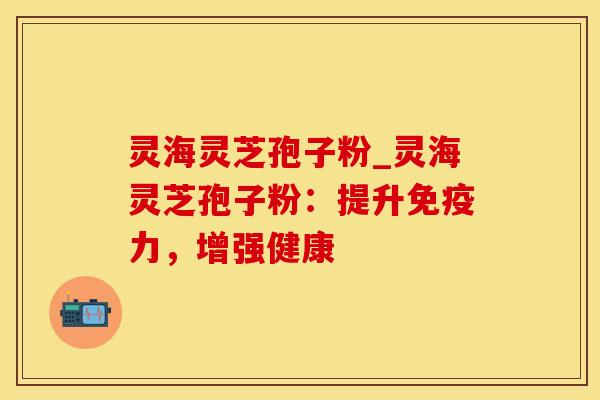 灵海灵芝孢子粉_灵海灵芝孢子粉：提升免疫力，增强健康