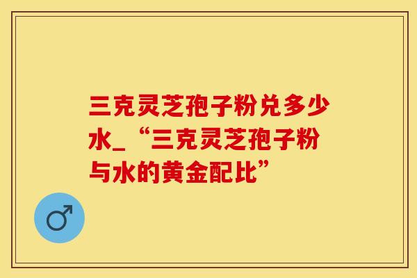 三克灵芝孢子粉兑多少水_“三克灵芝孢子粉与水的黄金配比”