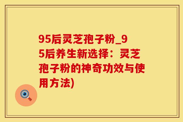95后灵芝孢子粉_95后养生新选择：灵芝孢子粉的神奇功效与使用方法)