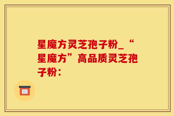 星魔方灵芝孢子粉_“星魔方”高品质灵芝孢子粉：