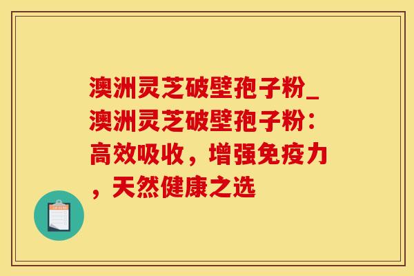 澳洲灵芝破壁孢子粉_澳洲灵芝破壁孢子粉：高效吸收，增强免疫力，天然健康之选