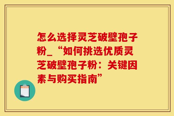 怎么选择灵芝破壁孢子粉_“如何挑选优质灵芝破壁孢子粉：关键因素与购买指南”