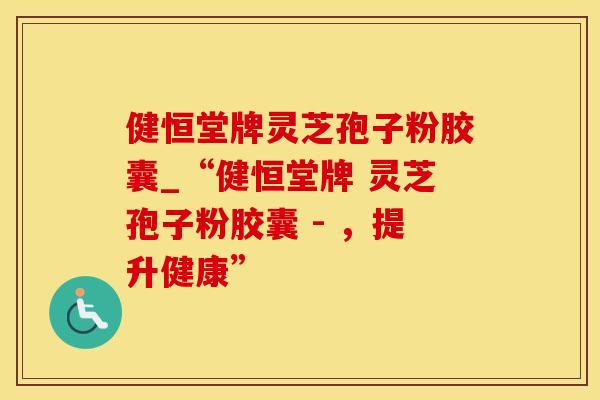 健恒堂牌灵芝孢子粉胶囊_“健恒堂牌 灵芝孢子粉胶囊 - ，提升健康”