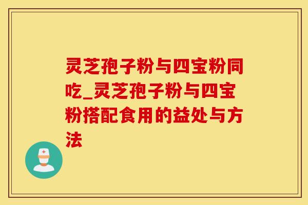 灵芝孢子粉与四宝粉同吃_灵芝孢子粉与四宝粉搭配食用的益处与方法