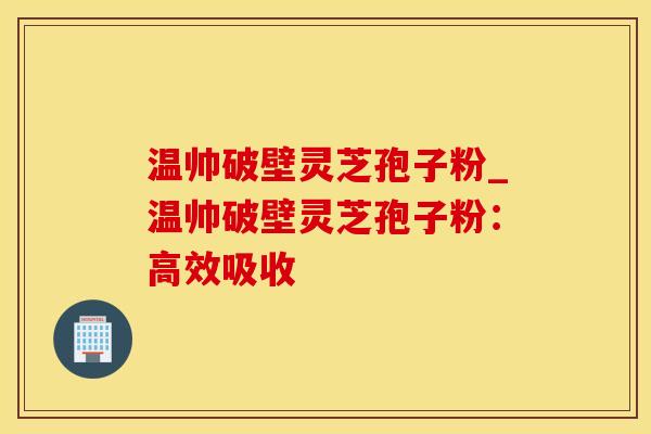 温帅破壁灵芝孢子粉_温帅破壁灵芝孢子粉：高效吸收