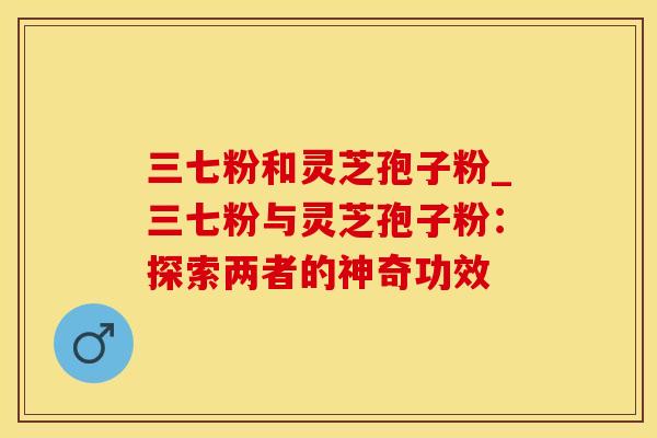 三七粉和灵芝孢子粉_三七粉与灵芝孢子粉：探索两者的神奇功效