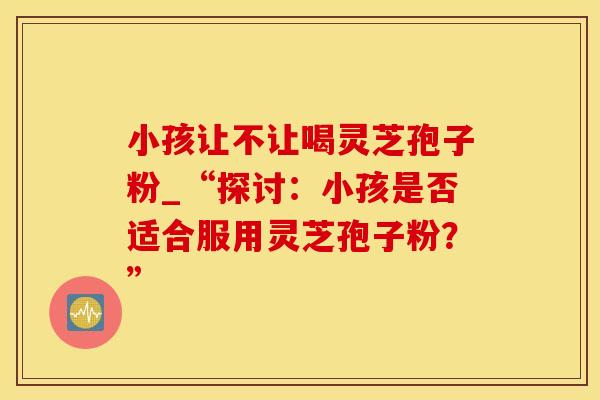 小孩让不让喝灵芝孢子粉_“探讨:小孩是否适合服用灵芝孢子粉?” 小孩让不让喝灵芝孢子粉_“探讨:小孩是否适合服用灵芝孢子粉?”