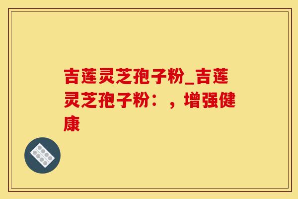 吉莲灵芝孢子粉_吉莲灵芝孢子粉:,增强健康 吉莲灵芝孢子粉_吉莲灵芝孢子粉:,增强健康