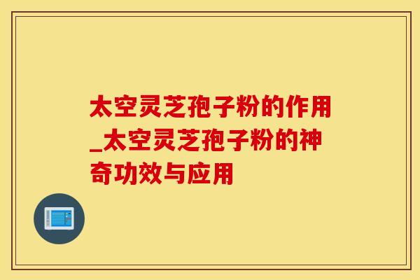 太空灵芝孢子粉的作用_太空灵芝孢子粉的神奇功效与应用