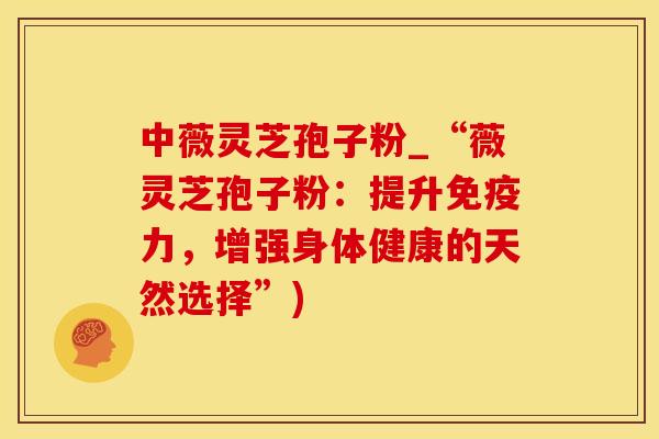 中薇灵芝孢子粉_“薇灵芝孢子粉：提升免疫力，增强身体健康的天然选择”)