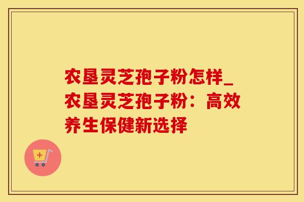 农垦灵芝孢子粉怎样_农垦灵芝孢子粉:高效养生保健新选择 农垦灵芝孢子粉怎样_农垦灵芝孢子粉:高效养生保健新选择