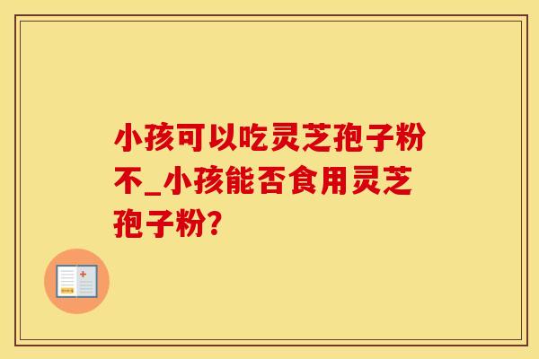 小孩可以吃灵芝孢子粉不_小孩能否食用灵芝孢子粉？