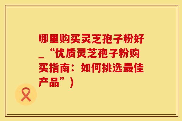 哪里购买灵芝孢子粉好_“优质灵芝孢子粉购买指南：如何挑选最佳产品”)