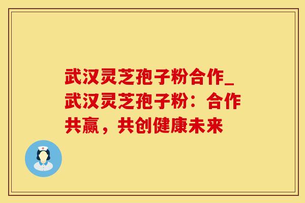 武汉灵芝孢子粉合作_武汉灵芝孢子粉：合作共赢，共创健康未来