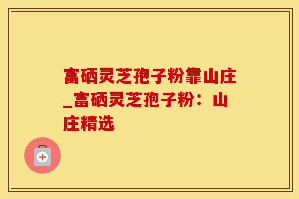 富硒灵芝孢子粉靠山庄_富硒灵芝孢子粉：山庄精选