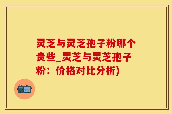 灵芝与灵芝孢子粉哪个贵些_灵芝与灵芝孢子粉：价格对比分析)