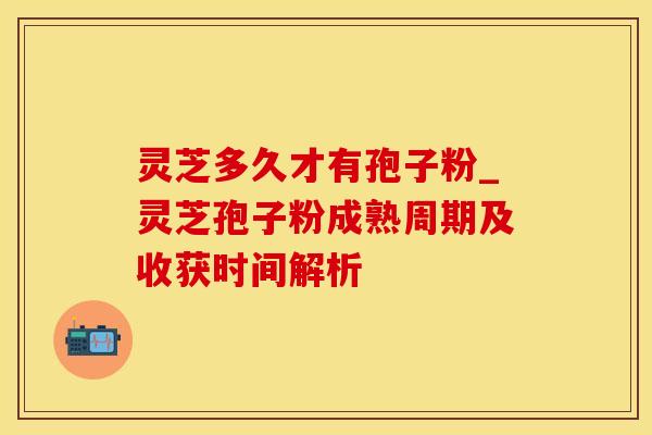 灵芝多久才有孢子粉_灵芝孢子粉成熟周期及收获时间解析 灵芝多久才有孢子粉_灵芝孢子粉成熟周期及收获时间解析
