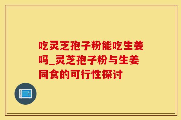 吃灵芝孢子粉能吃生姜吗_灵芝孢子粉与生姜同食的可行性探讨