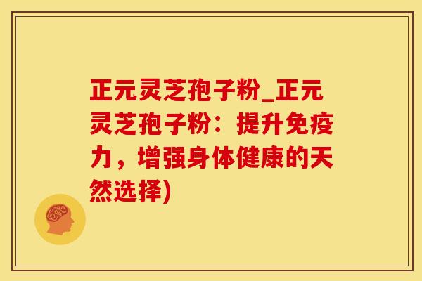 正元灵芝孢子粉_正元灵芝孢子粉：提升免疫力，增强身体健康的天然选择)