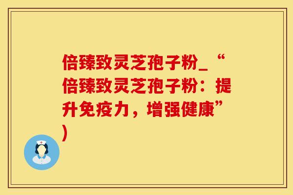 倍臻致灵芝孢子粉_“倍臻致灵芝孢子粉：提升免疫力，增强健康”)