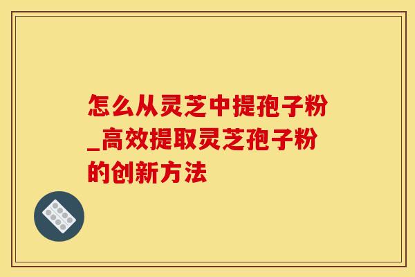 怎么从灵芝中提孢子粉_高效提取灵芝孢子粉的创新方法