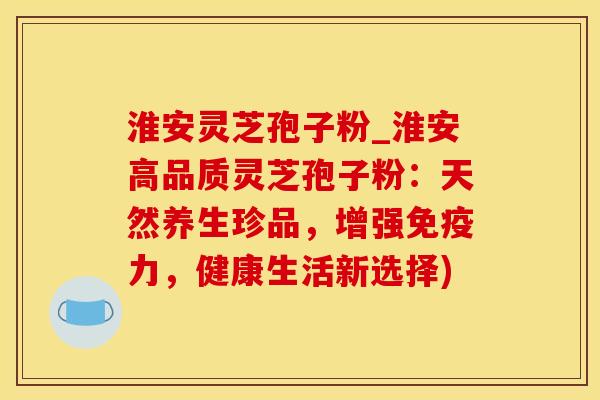 淮安灵芝孢子粉_淮安高品质灵芝孢子粉：天然养生珍品，增强免疫力，健康生活新选择)