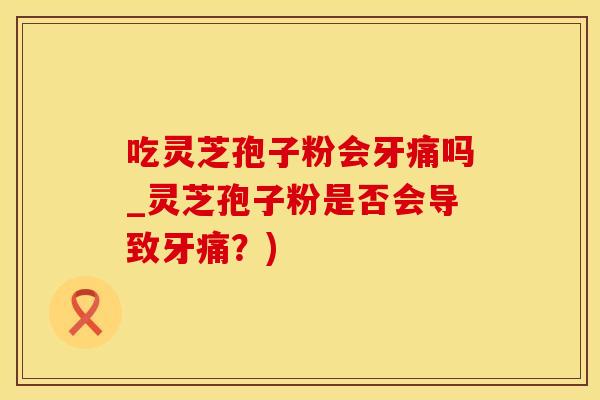 吃灵芝孢子粉会牙痛吗_灵芝孢子粉是否会导致牙痛？)