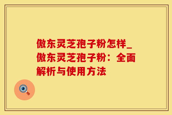 傲东灵芝孢子粉怎样_傲东灵芝孢子粉：全面解析与使用方法