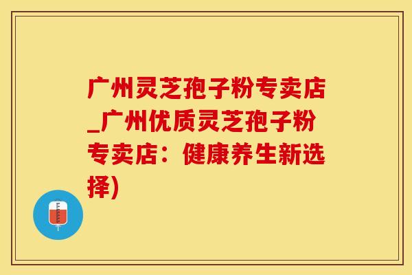 广州灵芝孢子粉专卖店_广州优质灵芝孢子粉专卖店：健康养生新选择)