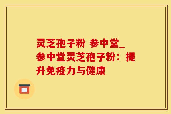 灵芝孢子粉 参中堂_参中堂灵芝孢子粉：提升免疫力与健康
