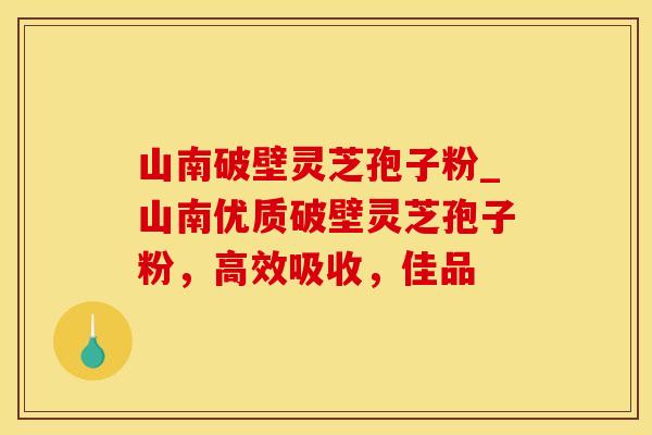 山南破壁灵芝孢子粉_山南优质破壁灵芝孢子粉，高效吸收，佳品