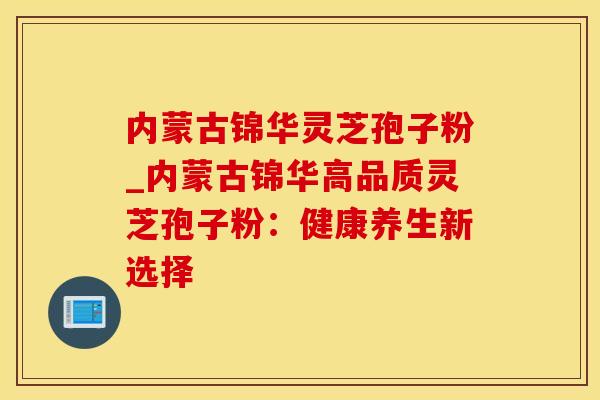 内蒙古锦华灵芝孢子粉_内蒙古锦华高品质灵芝孢子粉：健康养生新选择