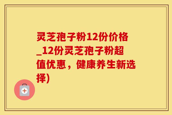 灵芝孢子粉12份价格_12份灵芝孢子粉超值优惠，健康养生新选择)